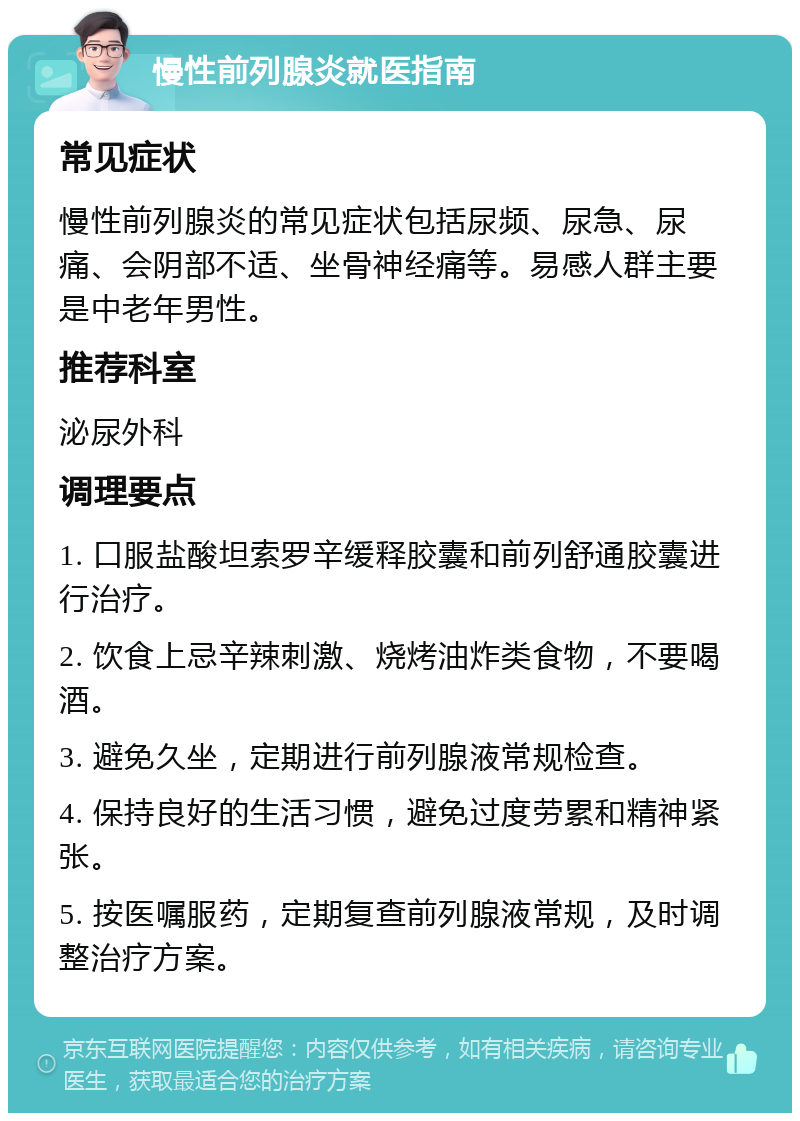 慢性前列腺炎就医指南 常见症状 慢性前列腺炎的常见症状包括尿频、尿急、尿痛、会阴部不适、坐骨神经痛等。易感人群主要是中老年男性。 推荐科室 泌尿外科 调理要点 1. 口服盐酸坦索罗辛缓释胶囊和前列舒通胶囊进行治疗。 2. 饮食上忌辛辣刺激、烧烤油炸类食物，不要喝酒。 3. 避免久坐，定期进行前列腺液常规检查。 4. 保持良好的生活习惯，避免过度劳累和精神紧张。 5. 按医嘱服药，定期复查前列腺液常规，及时调整治疗方案。