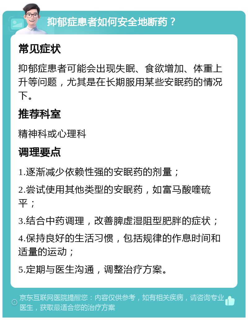 抑郁症患者如何安全地断药？ 常见症状 抑郁症患者可能会出现失眠、食欲增加、体重上升等问题，尤其是在长期服用某些安眠药的情况下。 推荐科室 精神科或心理科 调理要点 1.逐渐减少依赖性强的安眠药的剂量； 2.尝试使用其他类型的安眠药，如富马酸喹硫平； 3.结合中药调理，改善脾虚湿阻型肥胖的症状； 4.保持良好的生活习惯，包括规律的作息时间和适量的运动； 5.定期与医生沟通，调整治疗方案。