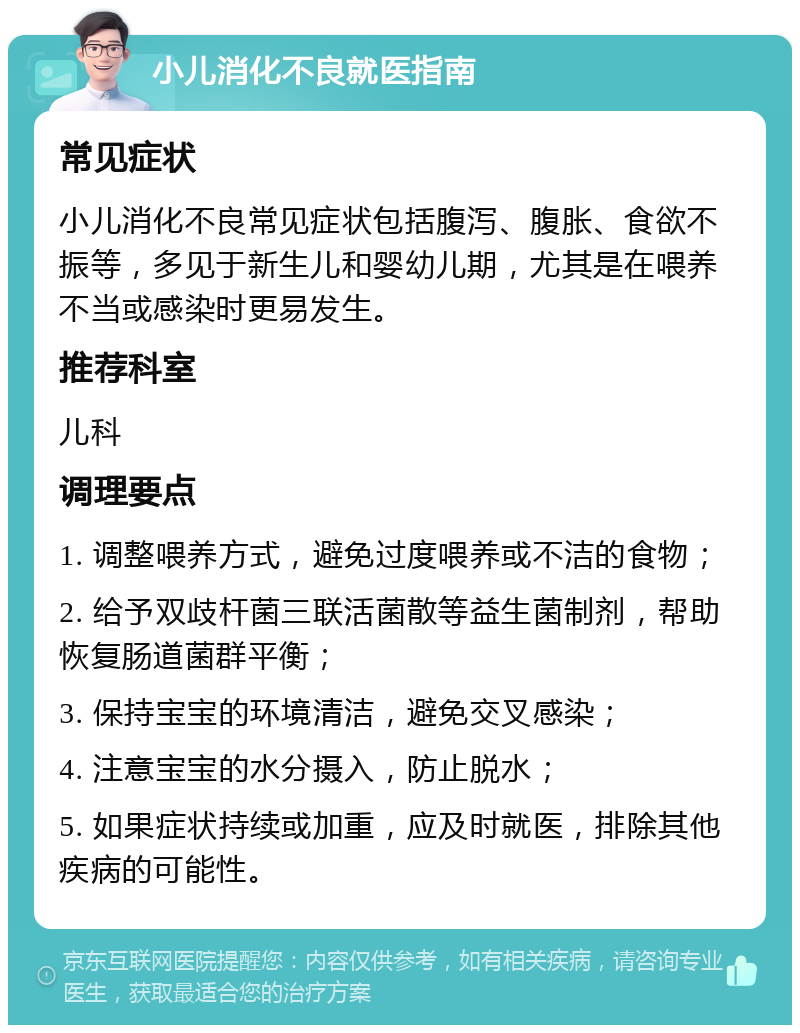 小儿消化不良就医指南 常见症状 小儿消化不良常见症状包括腹泻、腹胀、食欲不振等，多见于新生儿和婴幼儿期，尤其是在喂养不当或感染时更易发生。 推荐科室 儿科 调理要点 1. 调整喂养方式，避免过度喂养或不洁的食物； 2. 给予双歧杆菌三联活菌散等益生菌制剂，帮助恢复肠道菌群平衡； 3. 保持宝宝的环境清洁，避免交叉感染； 4. 注意宝宝的水分摄入，防止脱水； 5. 如果症状持续或加重，应及时就医，排除其他疾病的可能性。