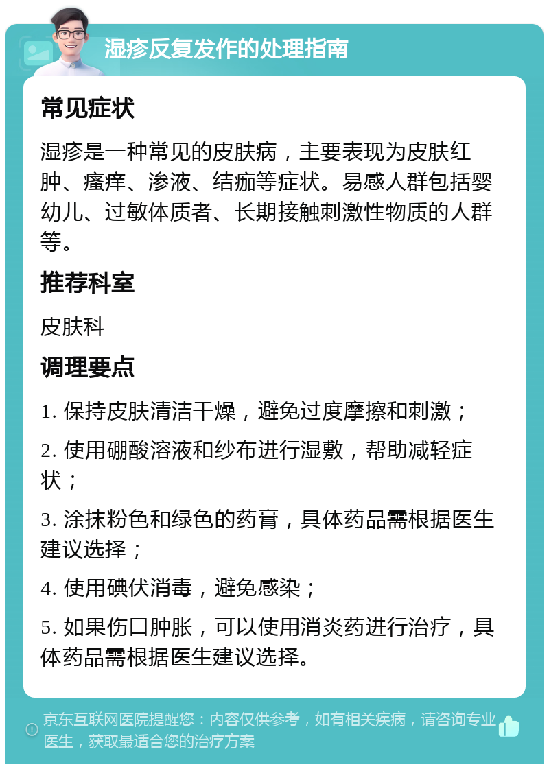 湿疹反复发作的处理指南 常见症状 湿疹是一种常见的皮肤病，主要表现为皮肤红肿、瘙痒、渗液、结痂等症状。易感人群包括婴幼儿、过敏体质者、长期接触刺激性物质的人群等。 推荐科室 皮肤科 调理要点 1. 保持皮肤清洁干燥，避免过度摩擦和刺激； 2. 使用硼酸溶液和纱布进行湿敷，帮助减轻症状； 3. 涂抹粉色和绿色的药膏，具体药品需根据医生建议选择； 4. 使用碘伏消毒，避免感染； 5. 如果伤口肿胀，可以使用消炎药进行治疗，具体药品需根据医生建议选择。