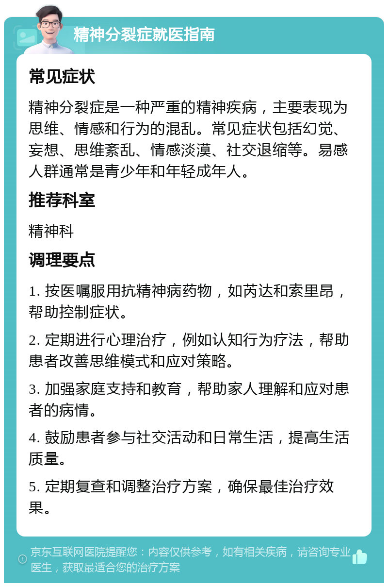 精神分裂症就医指南 常见症状 精神分裂症是一种严重的精神疾病，主要表现为思维、情感和行为的混乱。常见症状包括幻觉、妄想、思维紊乱、情感淡漠、社交退缩等。易感人群通常是青少年和年轻成年人。 推荐科室 精神科 调理要点 1. 按医嘱服用抗精神病药物，如芮达和索里昂，帮助控制症状。 2. 定期进行心理治疗，例如认知行为疗法，帮助患者改善思维模式和应对策略。 3. 加强家庭支持和教育，帮助家人理解和应对患者的病情。 4. 鼓励患者参与社交活动和日常生活，提高生活质量。 5. 定期复查和调整治疗方案，确保最佳治疗效果。