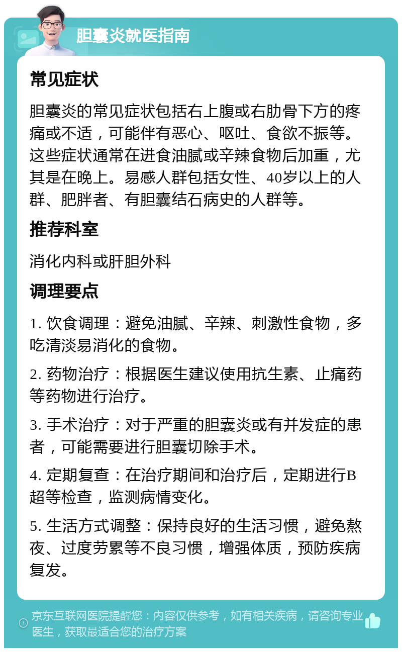 胆囊炎就医指南 常见症状 胆囊炎的常见症状包括右上腹或右肋骨下方的疼痛或不适，可能伴有恶心、呕吐、食欲不振等。这些症状通常在进食油腻或辛辣食物后加重，尤其是在晚上。易感人群包括女性、40岁以上的人群、肥胖者、有胆囊结石病史的人群等。 推荐科室 消化内科或肝胆外科 调理要点 1. 饮食调理：避免油腻、辛辣、刺激性食物，多吃清淡易消化的食物。 2. 药物治疗：根据医生建议使用抗生素、止痛药等药物进行治疗。 3. 手术治疗：对于严重的胆囊炎或有并发症的患者，可能需要进行胆囊切除手术。 4. 定期复查：在治疗期间和治疗后，定期进行B超等检查，监测病情变化。 5. 生活方式调整：保持良好的生活习惯，避免熬夜、过度劳累等不良习惯，增强体质，预防疾病复发。