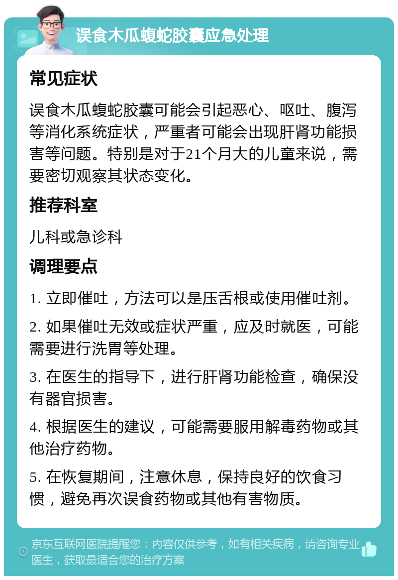 误食木瓜蝮蛇胶囊应急处理 常见症状 误食木瓜蝮蛇胶囊可能会引起恶心、呕吐、腹泻等消化系统症状，严重者可能会出现肝肾功能损害等问题。特别是对于21个月大的儿童来说，需要密切观察其状态变化。 推荐科室 儿科或急诊科 调理要点 1. 立即催吐，方法可以是压舌根或使用催吐剂。 2. 如果催吐无效或症状严重，应及时就医，可能需要进行洗胃等处理。 3. 在医生的指导下，进行肝肾功能检查，确保没有器官损害。 4. 根据医生的建议，可能需要服用解毒药物或其他治疗药物。 5. 在恢复期间，注意休息，保持良好的饮食习惯，避免再次误食药物或其他有害物质。