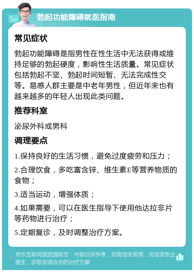 勃起功能障碍就医指南 常见症状 勃起功能障碍是指男性在性生活中无法获得或维持足够的勃起硬度，影响性生活质量。常见症状包括勃起不坚、勃起时间短暂、无法完成性交等。易感人群主要是中老年男性，但近年来也有越来越多的年轻人出现此类问题。 推荐科室 泌尿外科或男科 调理要点 1.保持良好的生活习惯，避免过度疲劳和压力； 2.合理饮食，多吃富含锌、维生素E等营养物质的食物； 3.适当运动，增强体质； 4.如果需要，可以在医生指导下使用他达拉非片等药物进行治疗； 5.定期复诊，及时调整治疗方案。