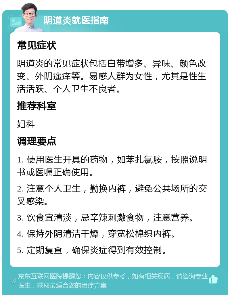 阴道炎就医指南 常见症状 阴道炎的常见症状包括白带增多、异味、颜色改变、外阴瘙痒等。易感人群为女性，尤其是性生活活跃、个人卫生不良者。 推荐科室 妇科 调理要点 1. 使用医生开具的药物，如苯扎氯胺，按照说明书或医嘱正确使用。 2. 注意个人卫生，勤换内裤，避免公共场所的交叉感染。 3. 饮食宜清淡，忌辛辣刺激食物，注意营养。 4. 保持外阴清洁干燥，穿宽松棉织内裤。 5. 定期复查，确保炎症得到有效控制。