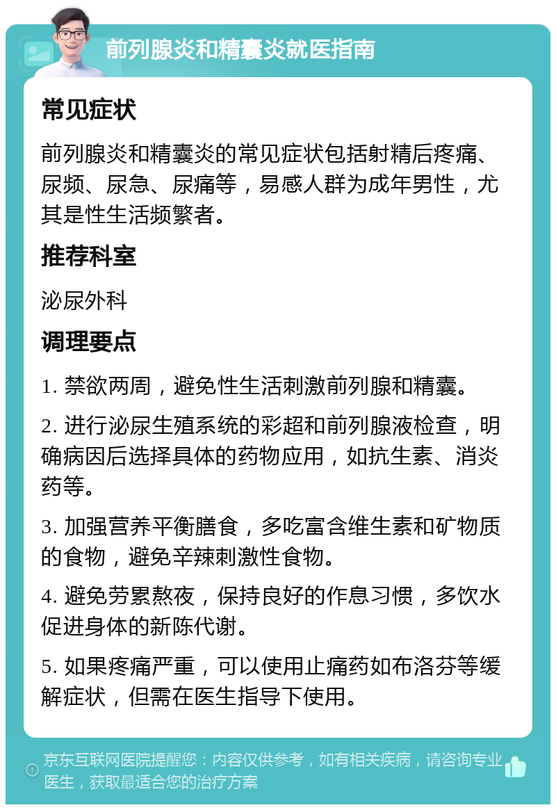 前列腺炎和精囊炎就医指南 常见症状 前列腺炎和精囊炎的常见症状包括射精后疼痛、尿频、尿急、尿痛等，易感人群为成年男性，尤其是性生活频繁者。 推荐科室 泌尿外科 调理要点 1. 禁欲两周，避免性生活刺激前列腺和精囊。 2. 进行泌尿生殖系统的彩超和前列腺液检查，明确病因后选择具体的药物应用，如抗生素、消炎药等。 3. 加强营养平衡膳食，多吃富含维生素和矿物质的食物，避免辛辣刺激性食物。 4. 避免劳累熬夜，保持良好的作息习惯，多饮水促进身体的新陈代谢。 5. 如果疼痛严重，可以使用止痛药如布洛芬等缓解症状，但需在医生指导下使用。