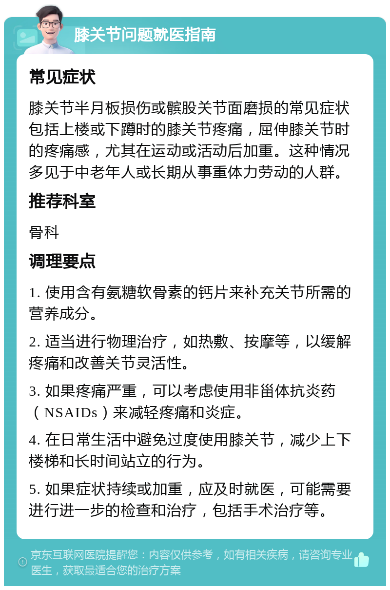 膝关节问题就医指南 常见症状 膝关节半月板损伤或髌股关节面磨损的常见症状包括上楼或下蹲时的膝关节疼痛，屈伸膝关节时的疼痛感，尤其在运动或活动后加重。这种情况多见于中老年人或长期从事重体力劳动的人群。 推荐科室 骨科 调理要点 1. 使用含有氨糖软骨素的钙片来补充关节所需的营养成分。 2. 适当进行物理治疗，如热敷、按摩等，以缓解疼痛和改善关节灵活性。 3. 如果疼痛严重，可以考虑使用非甾体抗炎药（NSAIDs）来减轻疼痛和炎症。 4. 在日常生活中避免过度使用膝关节，减少上下楼梯和长时间站立的行为。 5. 如果症状持续或加重，应及时就医，可能需要进行进一步的检查和治疗，包括手术治疗等。