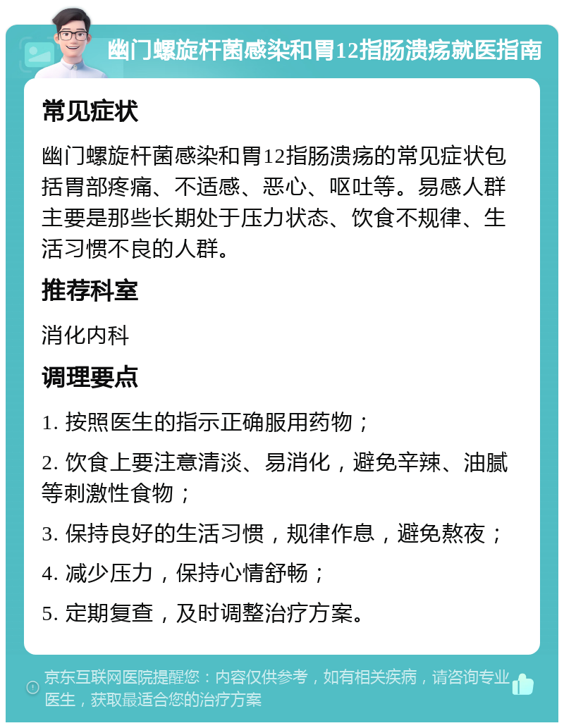 幽门螺旋杆菌感染和胃12指肠溃疡就医指南 常见症状 幽门螺旋杆菌感染和胃12指肠溃疡的常见症状包括胃部疼痛、不适感、恶心、呕吐等。易感人群主要是那些长期处于压力状态、饮食不规律、生活习惯不良的人群。 推荐科室 消化内科 调理要点 1. 按照医生的指示正确服用药物； 2. 饮食上要注意清淡、易消化，避免辛辣、油腻等刺激性食物； 3. 保持良好的生活习惯，规律作息，避免熬夜； 4. 减少压力，保持心情舒畅； 5. 定期复查，及时调整治疗方案。