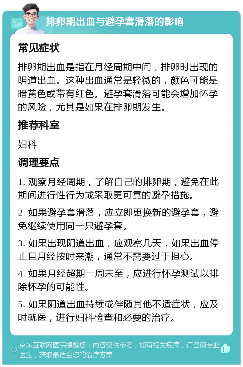 排卵期出血与避孕套滑落的影响 常见症状 排卵期出血是指在月经周期中间，排卵时出现的阴道出血。这种出血通常是轻微的，颜色可能是暗黄色或带有红色。避孕套滑落可能会增加怀孕的风险，尤其是如果在排卵期发生。 推荐科室 妇科 调理要点 1. 观察月经周期，了解自己的排卵期，避免在此期间进行性行为或采取更可靠的避孕措施。 2. 如果避孕套滑落，应立即更换新的避孕套，避免继续使用同一只避孕套。 3. 如果出现阴道出血，应观察几天，如果出血停止且月经按时来潮，通常不需要过于担心。 4. 如果月经超期一周未至，应进行怀孕测试以排除怀孕的可能性。 5. 如果阴道出血持续或伴随其他不适症状，应及时就医，进行妇科检查和必要的治疗。