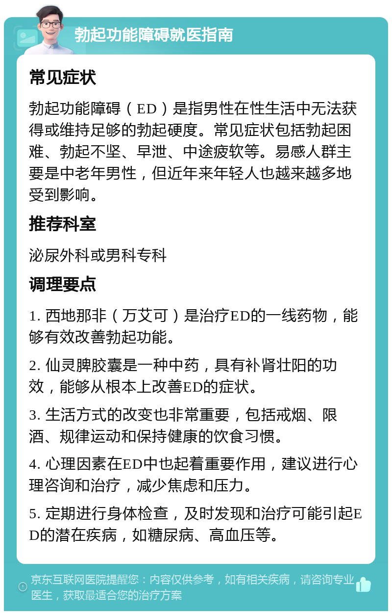 勃起功能障碍就医指南 常见症状 勃起功能障碍（ED）是指男性在性生活中无法获得或维持足够的勃起硬度。常见症状包括勃起困难、勃起不坚、早泄、中途疲软等。易感人群主要是中老年男性，但近年来年轻人也越来越多地受到影响。 推荐科室 泌尿外科或男科专科 调理要点 1. 西地那非（万艾可）是治疗ED的一线药物，能够有效改善勃起功能。 2. 仙灵脾胶囊是一种中药，具有补肾壮阳的功效，能够从根本上改善ED的症状。 3. 生活方式的改变也非常重要，包括戒烟、限酒、规律运动和保持健康的饮食习惯。 4. 心理因素在ED中也起着重要作用，建议进行心理咨询和治疗，减少焦虑和压力。 5. 定期进行身体检查，及时发现和治疗可能引起ED的潜在疾病，如糖尿病、高血压等。