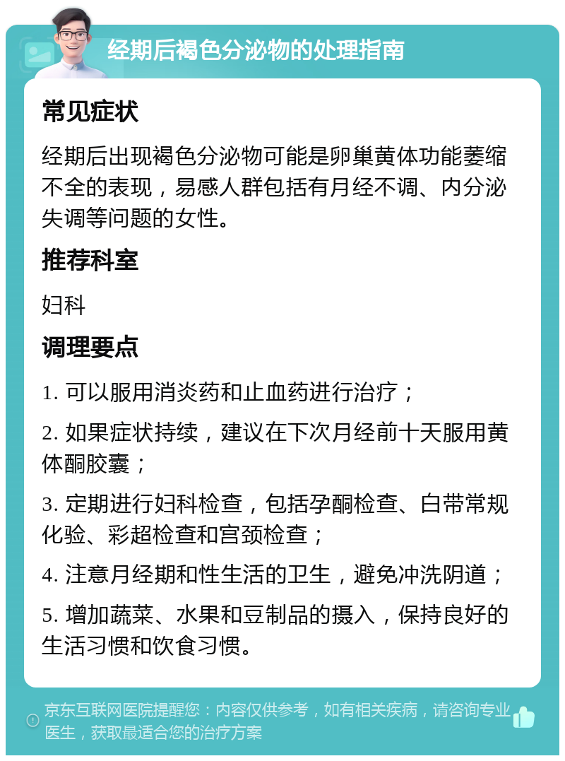 经期后褐色分泌物的处理指南 常见症状 经期后出现褐色分泌物可能是卵巢黄体功能萎缩不全的表现，易感人群包括有月经不调、内分泌失调等问题的女性。 推荐科室 妇科 调理要点 1. 可以服用消炎药和止血药进行治疗； 2. 如果症状持续，建议在下次月经前十天服用黄体酮胶囊； 3. 定期进行妇科检查，包括孕酮检查、白带常规化验、彩超检查和宫颈检查； 4. 注意月经期和性生活的卫生，避免冲洗阴道； 5. 增加蔬菜、水果和豆制品的摄入，保持良好的生活习惯和饮食习惯。