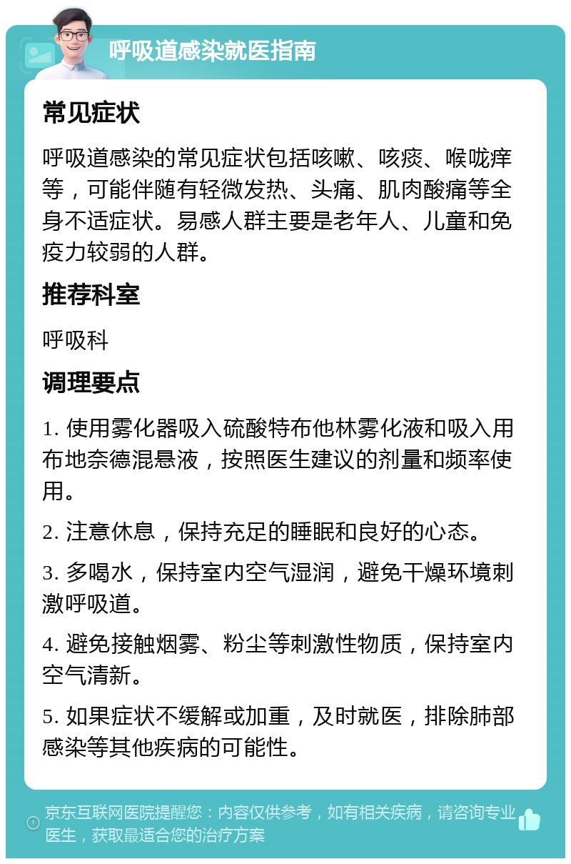 呼吸道感染就医指南 常见症状 呼吸道感染的常见症状包括咳嗽、咳痰、喉咙痒等，可能伴随有轻微发热、头痛、肌肉酸痛等全身不适症状。易感人群主要是老年人、儿童和免疫力较弱的人群。 推荐科室 呼吸科 调理要点 1. 使用雾化器吸入硫酸特布他林雾化液和吸入用布地奈德混悬液，按照医生建议的剂量和频率使用。 2. 注意休息，保持充足的睡眠和良好的心态。 3. 多喝水，保持室内空气湿润，避免干燥环境刺激呼吸道。 4. 避免接触烟雾、粉尘等刺激性物质，保持室内空气清新。 5. 如果症状不缓解或加重，及时就医，排除肺部感染等其他疾病的可能性。