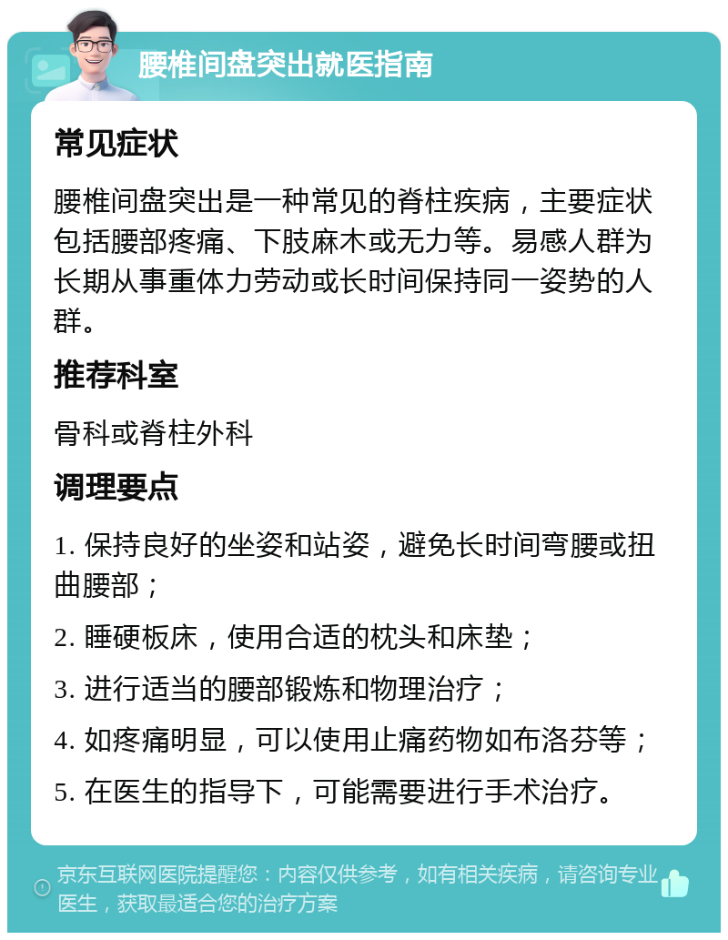 腰椎间盘突出就医指南 常见症状 腰椎间盘突出是一种常见的脊柱疾病，主要症状包括腰部疼痛、下肢麻木或无力等。易感人群为长期从事重体力劳动或长时间保持同一姿势的人群。 推荐科室 骨科或脊柱外科 调理要点 1. 保持良好的坐姿和站姿，避免长时间弯腰或扭曲腰部； 2. 睡硬板床，使用合适的枕头和床垫； 3. 进行适当的腰部锻炼和物理治疗； 4. 如疼痛明显，可以使用止痛药物如布洛芬等； 5. 在医生的指导下，可能需要进行手术治疗。