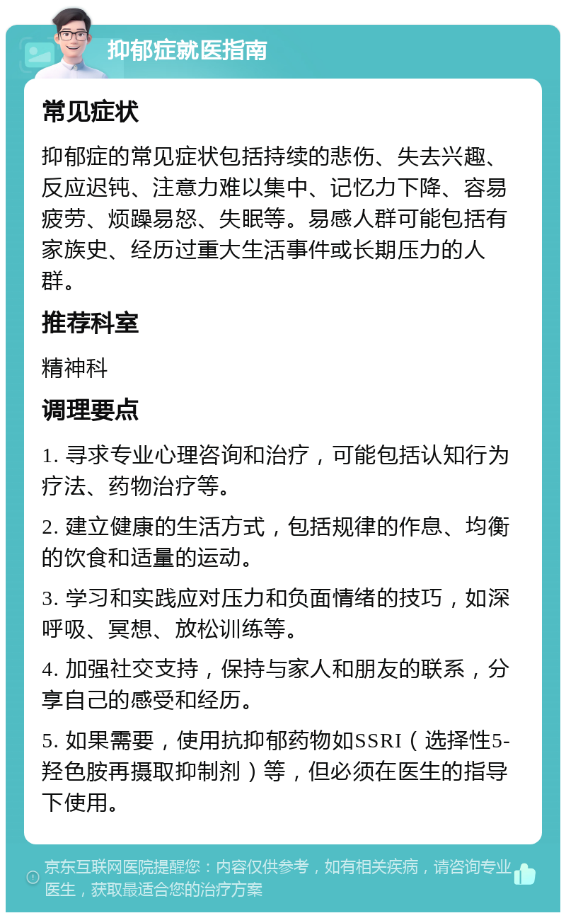 抑郁症就医指南 常见症状 抑郁症的常见症状包括持续的悲伤、失去兴趣、反应迟钝、注意力难以集中、记忆力下降、容易疲劳、烦躁易怒、失眠等。易感人群可能包括有家族史、经历过重大生活事件或长期压力的人群。 推荐科室 精神科 调理要点 1. 寻求专业心理咨询和治疗，可能包括认知行为疗法、药物治疗等。 2. 建立健康的生活方式，包括规律的作息、均衡的饮食和适量的运动。 3. 学习和实践应对压力和负面情绪的技巧，如深呼吸、冥想、放松训练等。 4. 加强社交支持，保持与家人和朋友的联系，分享自己的感受和经历。 5. 如果需要，使用抗抑郁药物如SSRI（选择性5-羟色胺再摄取抑制剂）等，但必须在医生的指导下使用。