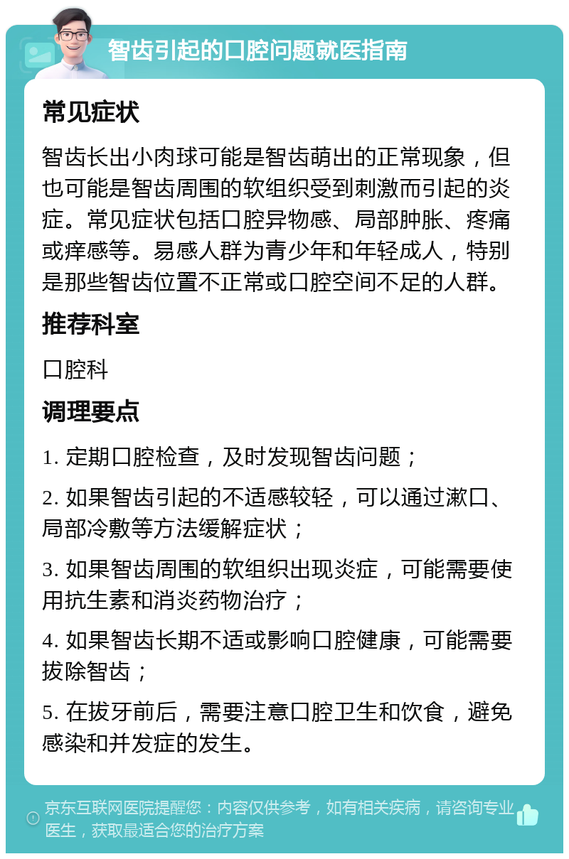 智齿引起的口腔问题就医指南 常见症状 智齿长出小肉球可能是智齿萌出的正常现象，但也可能是智齿周围的软组织受到刺激而引起的炎症。常见症状包括口腔异物感、局部肿胀、疼痛或痒感等。易感人群为青少年和年轻成人，特别是那些智齿位置不正常或口腔空间不足的人群。 推荐科室 口腔科 调理要点 1. 定期口腔检查，及时发现智齿问题； 2. 如果智齿引起的不适感较轻，可以通过漱口、局部冷敷等方法缓解症状； 3. 如果智齿周围的软组织出现炎症，可能需要使用抗生素和消炎药物治疗； 4. 如果智齿长期不适或影响口腔健康，可能需要拔除智齿； 5. 在拔牙前后，需要注意口腔卫生和饮食，避免感染和并发症的发生。