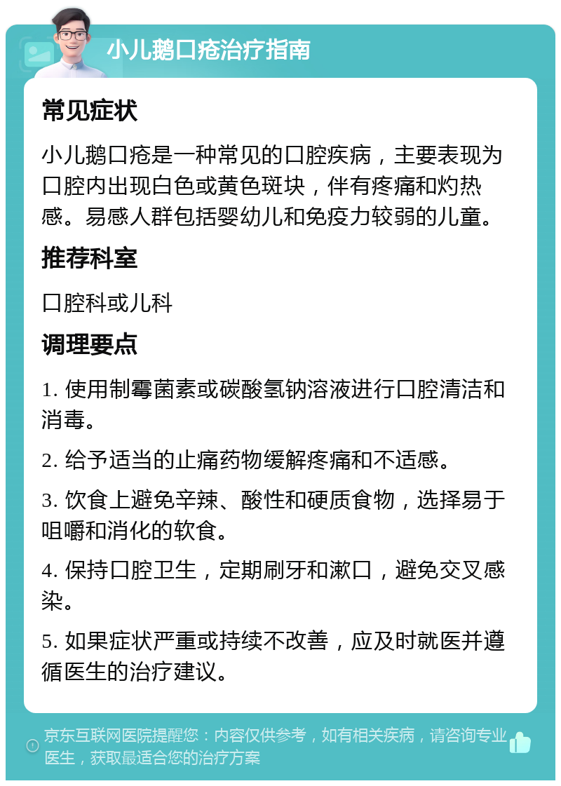 小儿鹅口疮治疗指南 常见症状 小儿鹅口疮是一种常见的口腔疾病，主要表现为口腔内出现白色或黄色斑块，伴有疼痛和灼热感。易感人群包括婴幼儿和免疫力较弱的儿童。 推荐科室 口腔科或儿科 调理要点 1. 使用制霉菌素或碳酸氢钠溶液进行口腔清洁和消毒。 2. 给予适当的止痛药物缓解疼痛和不适感。 3. 饮食上避免辛辣、酸性和硬质食物，选择易于咀嚼和消化的软食。 4. 保持口腔卫生，定期刷牙和漱口，避免交叉感染。 5. 如果症状严重或持续不改善，应及时就医并遵循医生的治疗建议。