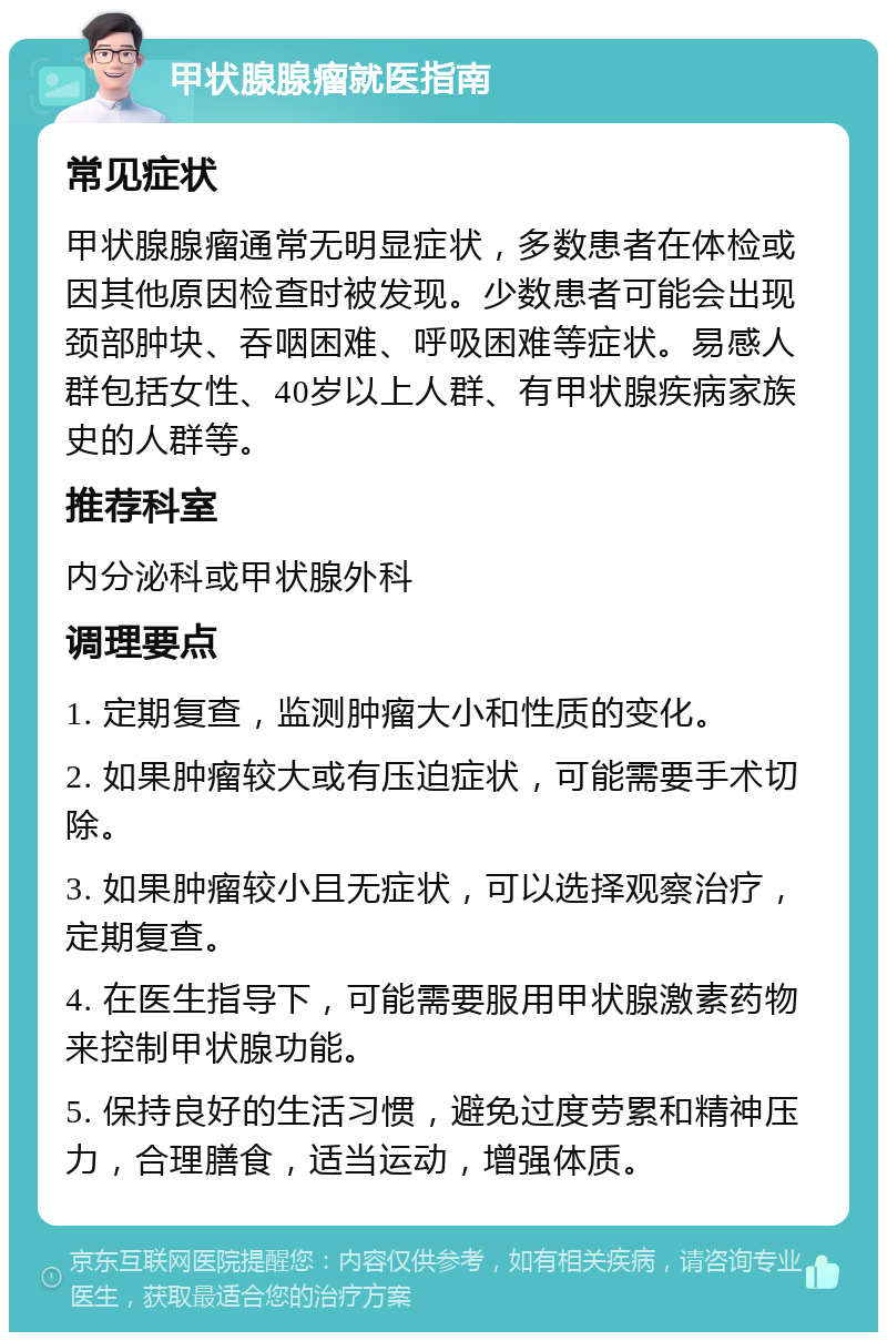 甲状腺腺瘤就医指南 常见症状 甲状腺腺瘤通常无明显症状，多数患者在体检或因其他原因检查时被发现。少数患者可能会出现颈部肿块、吞咽困难、呼吸困难等症状。易感人群包括女性、40岁以上人群、有甲状腺疾病家族史的人群等。 推荐科室 内分泌科或甲状腺外科 调理要点 1. 定期复查，监测肿瘤大小和性质的变化。 2. 如果肿瘤较大或有压迫症状，可能需要手术切除。 3. 如果肿瘤较小且无症状，可以选择观察治疗，定期复查。 4. 在医生指导下，可能需要服用甲状腺激素药物来控制甲状腺功能。 5. 保持良好的生活习惯，避免过度劳累和精神压力，合理膳食，适当运动，增强体质。