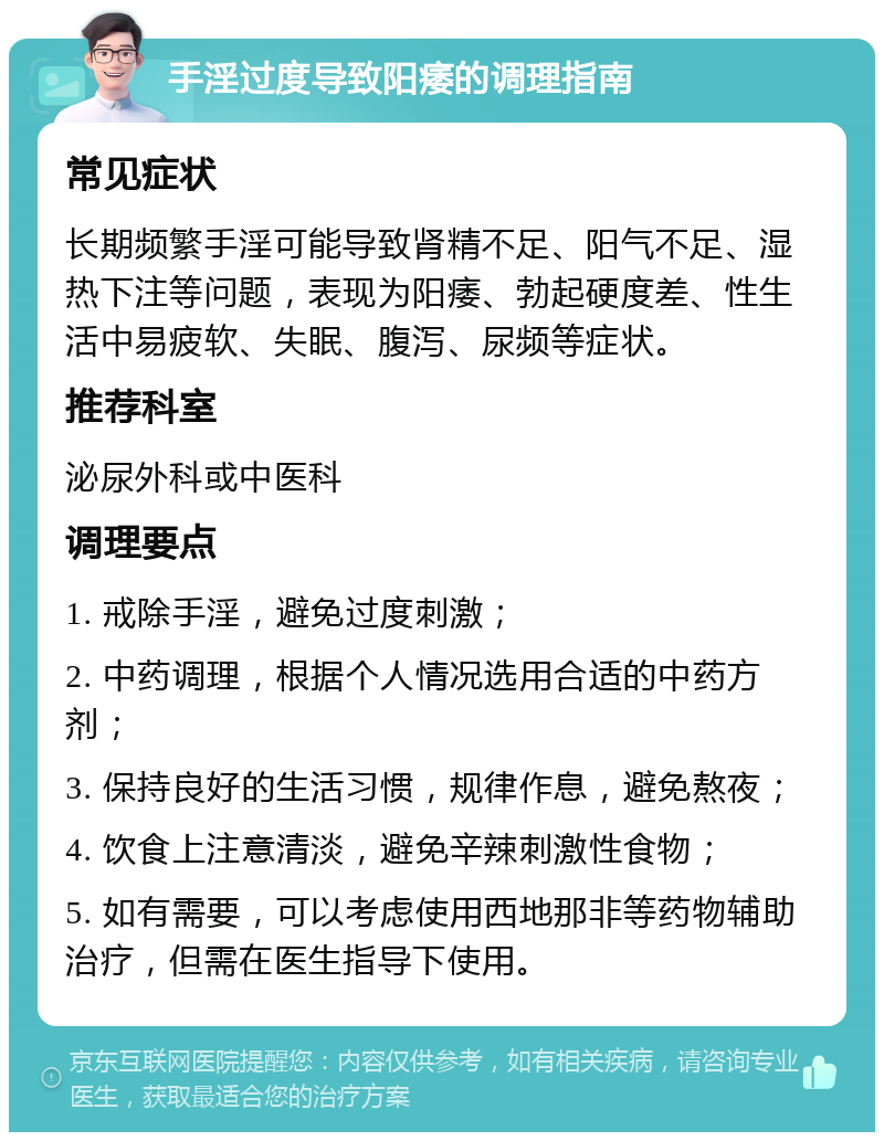 手淫过度导致阳痿的调理指南 常见症状 长期频繁手淫可能导致肾精不足、阳气不足、湿热下注等问题，表现为阳痿、勃起硬度差、性生活中易疲软、失眠、腹泻、尿频等症状。 推荐科室 泌尿外科或中医科 调理要点 1. 戒除手淫，避免过度刺激； 2. 中药调理，根据个人情况选用合适的中药方剂； 3. 保持良好的生活习惯，规律作息，避免熬夜； 4. 饮食上注意清淡，避免辛辣刺激性食物； 5. 如有需要，可以考虑使用西地那非等药物辅助治疗，但需在医生指导下使用。