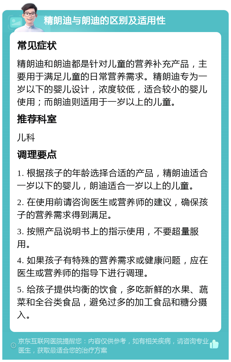 精朗迪与朗迪的区别及适用性 常见症状 精朗迪和朗迪都是针对儿童的营养补充产品，主要用于满足儿童的日常营养需求。精朗迪专为一岁以下的婴儿设计，浓度较低，适合较小的婴儿使用；而朗迪则适用于一岁以上的儿童。 推荐科室 儿科 调理要点 1. 根据孩子的年龄选择合适的产品，精朗迪适合一岁以下的婴儿，朗迪适合一岁以上的儿童。 2. 在使用前请咨询医生或营养师的建议，确保孩子的营养需求得到满足。 3. 按照产品说明书上的指示使用，不要超量服用。 4. 如果孩子有特殊的营养需求或健康问题，应在医生或营养师的指导下进行调理。 5. 给孩子提供均衡的饮食，多吃新鲜的水果、蔬菜和全谷类食品，避免过多的加工食品和糖分摄入。