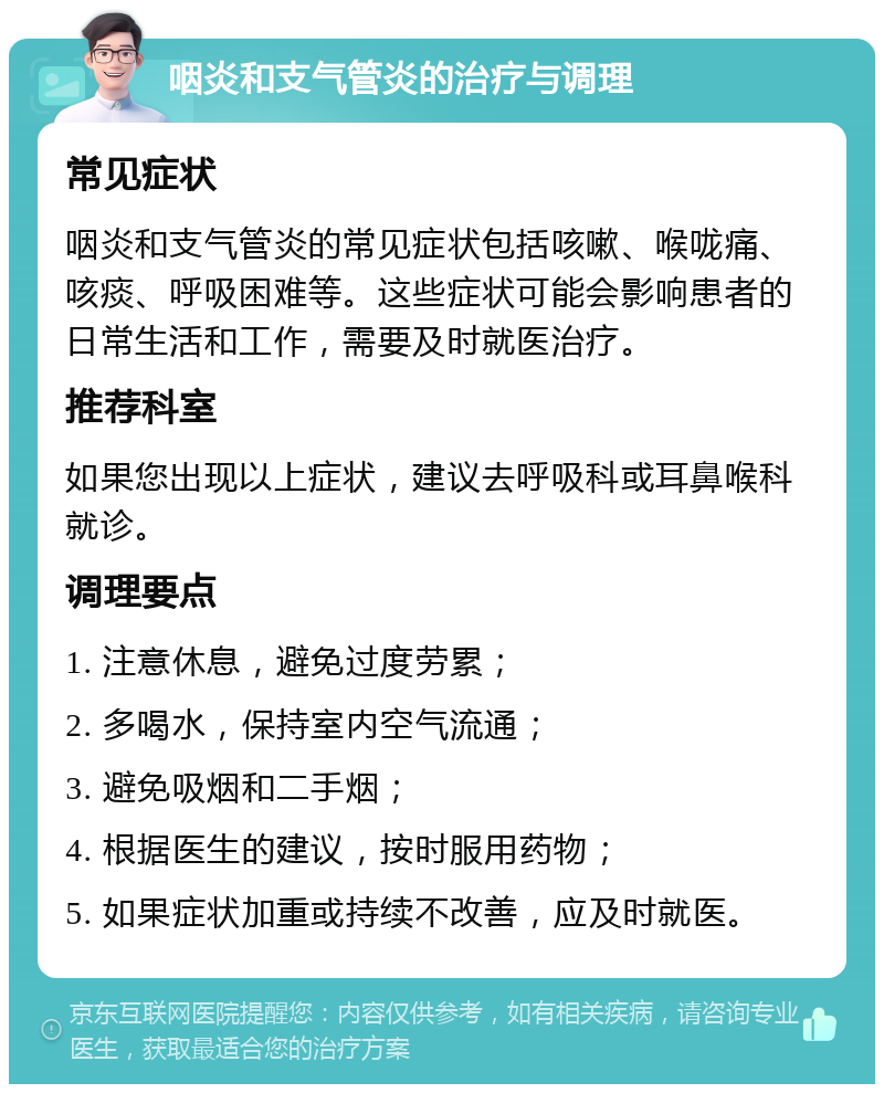 咽炎和支气管炎的治疗与调理 常见症状 咽炎和支气管炎的常见症状包括咳嗽、喉咙痛、咳痰、呼吸困难等。这些症状可能会影响患者的日常生活和工作，需要及时就医治疗。 推荐科室 如果您出现以上症状，建议去呼吸科或耳鼻喉科就诊。 调理要点 1. 注意休息，避免过度劳累； 2. 多喝水，保持室内空气流通； 3. 避免吸烟和二手烟； 4. 根据医生的建议，按时服用药物； 5. 如果症状加重或持续不改善，应及时就医。