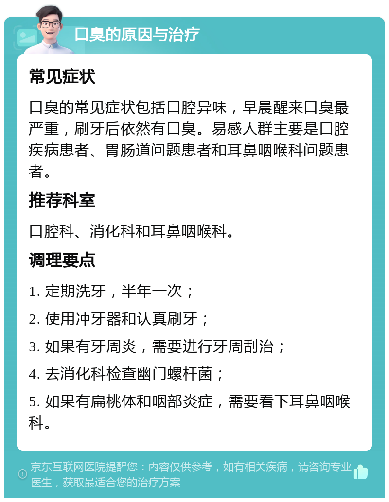 口臭的原因与治疗 常见症状 口臭的常见症状包括口腔异味，早晨醒来口臭最严重，刷牙后依然有口臭。易感人群主要是口腔疾病患者、胃肠道问题患者和耳鼻咽喉科问题患者。 推荐科室 口腔科、消化科和耳鼻咽喉科。 调理要点 1. 定期洗牙，半年一次； 2. 使用冲牙器和认真刷牙； 3. 如果有牙周炎，需要进行牙周刮治； 4. 去消化科检查幽门螺杆菌； 5. 如果有扁桃体和咽部炎症，需要看下耳鼻咽喉科。