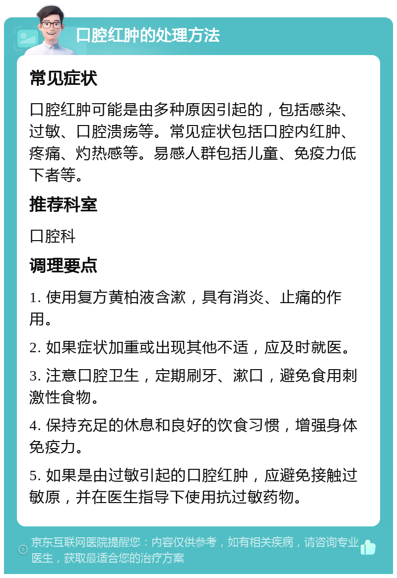 口腔红肿的处理方法 常见症状 口腔红肿可能是由多种原因引起的，包括感染、过敏、口腔溃疡等。常见症状包括口腔内红肿、疼痛、灼热感等。易感人群包括儿童、免疫力低下者等。 推荐科室 口腔科 调理要点 1. 使用复方黄柏液含漱，具有消炎、止痛的作用。 2. 如果症状加重或出现其他不适，应及时就医。 3. 注意口腔卫生，定期刷牙、漱口，避免食用刺激性食物。 4. 保持充足的休息和良好的饮食习惯，增强身体免疫力。 5. 如果是由过敏引起的口腔红肿，应避免接触过敏原，并在医生指导下使用抗过敏药物。