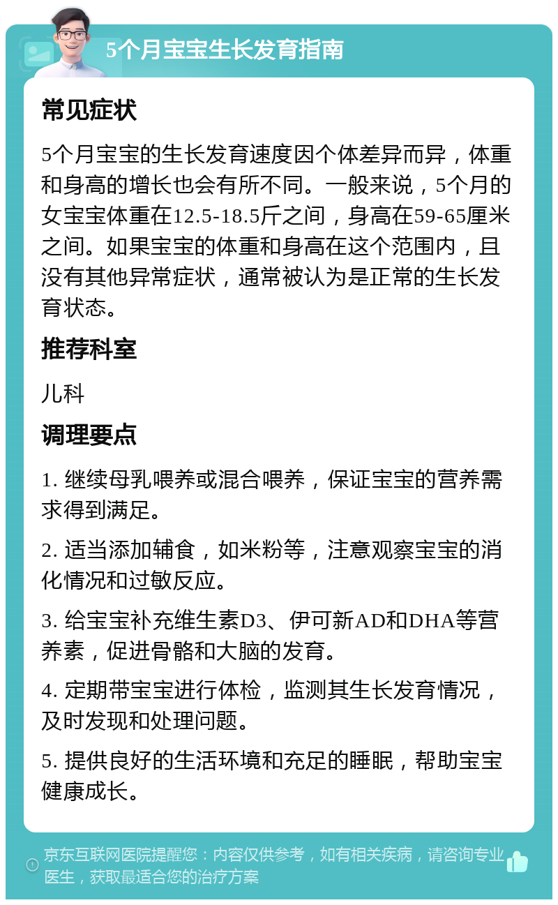 5个月宝宝生长发育指南 常见症状 5个月宝宝的生长发育速度因个体差异而异，体重和身高的增长也会有所不同。一般来说，5个月的女宝宝体重在12.5-18.5斤之间，身高在59-65厘米之间。如果宝宝的体重和身高在这个范围内，且没有其他异常症状，通常被认为是正常的生长发育状态。 推荐科室 儿科 调理要点 1. 继续母乳喂养或混合喂养，保证宝宝的营养需求得到满足。 2. 适当添加辅食，如米粉等，注意观察宝宝的消化情况和过敏反应。 3. 给宝宝补充维生素D3、伊可新AD和DHA等营养素，促进骨骼和大脑的发育。 4. 定期带宝宝进行体检，监测其生长发育情况，及时发现和处理问题。 5. 提供良好的生活环境和充足的睡眠，帮助宝宝健康成长。