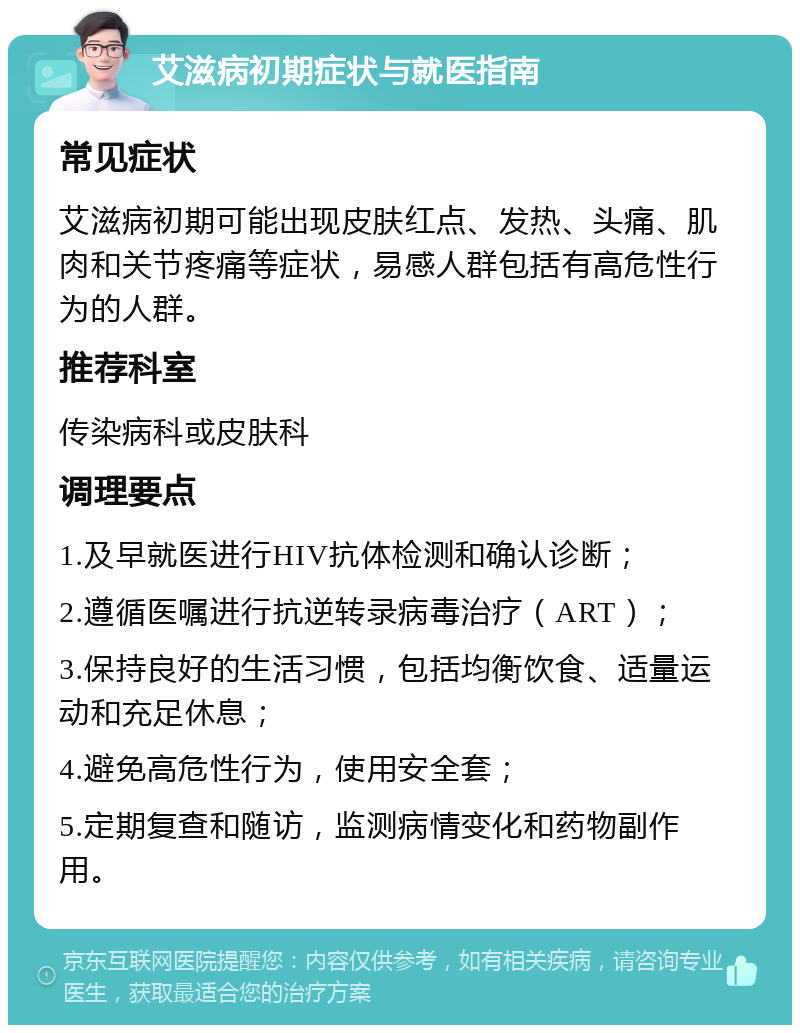 艾滋病初期症状与就医指南 常见症状 艾滋病初期可能出现皮肤红点、发热、头痛、肌肉和关节疼痛等症状，易感人群包括有高危性行为的人群。 推荐科室 传染病科或皮肤科 调理要点 1.及早就医进行HIV抗体检测和确认诊断； 2.遵循医嘱进行抗逆转录病毒治疗（ART）； 3.保持良好的生活习惯，包括均衡饮食、适量运动和充足休息； 4.避免高危性行为，使用安全套； 5.定期复查和随访，监测病情变化和药物副作用。