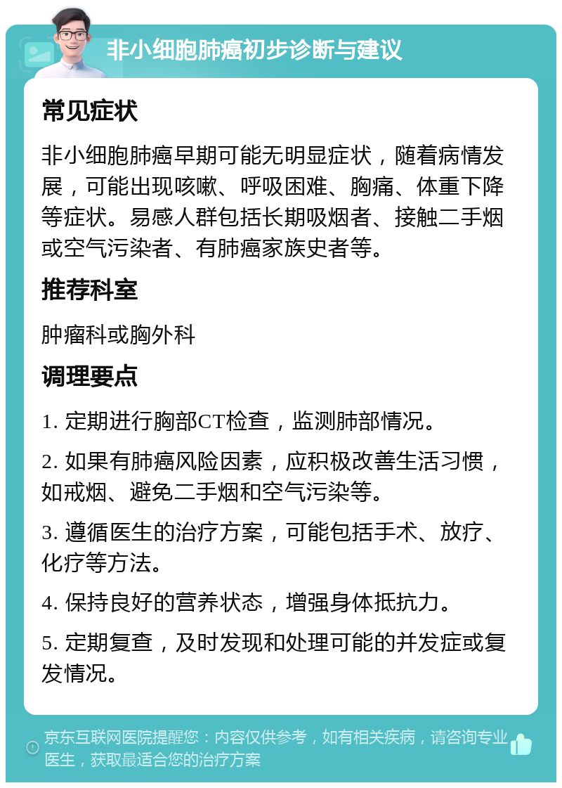 非小细胞肺癌初步诊断与建议 常见症状 非小细胞肺癌早期可能无明显症状，随着病情发展，可能出现咳嗽、呼吸困难、胸痛、体重下降等症状。易感人群包括长期吸烟者、接触二手烟或空气污染者、有肺癌家族史者等。 推荐科室 肿瘤科或胸外科 调理要点 1. 定期进行胸部CT检查，监测肺部情况。 2. 如果有肺癌风险因素，应积极改善生活习惯，如戒烟、避免二手烟和空气污染等。 3. 遵循医生的治疗方案，可能包括手术、放疗、化疗等方法。 4. 保持良好的营养状态，增强身体抵抗力。 5. 定期复查，及时发现和处理可能的并发症或复发情况。