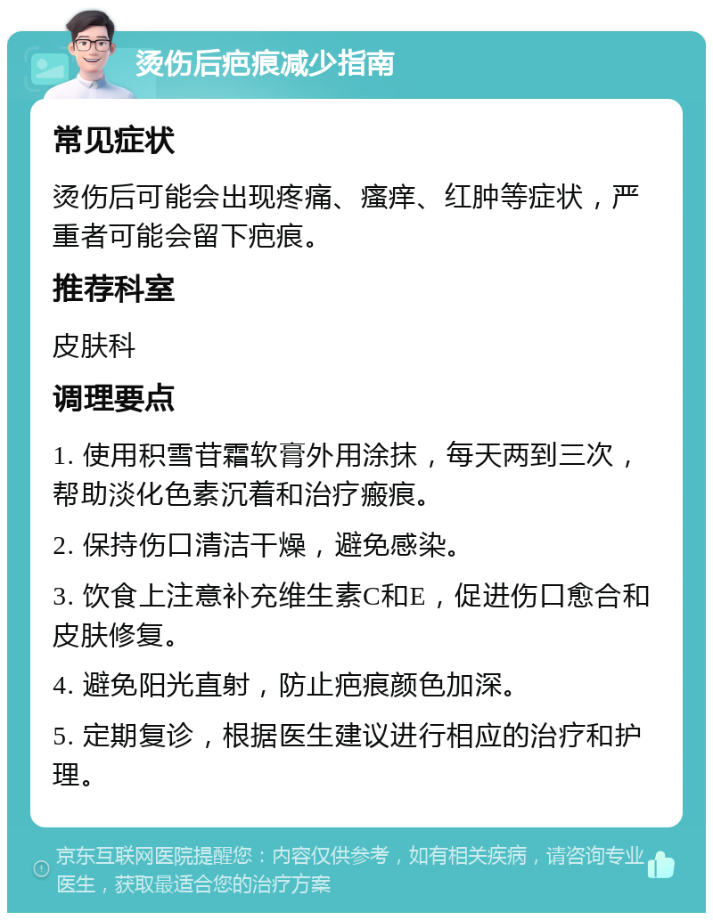 烫伤后疤痕减少指南 常见症状 烫伤后可能会出现疼痛、瘙痒、红肿等症状，严重者可能会留下疤痕。 推荐科室 皮肤科 调理要点 1. 使用积雪苷霜软膏外用涂抹，每天两到三次，帮助淡化色素沉着和治疗瘢痕。 2. 保持伤口清洁干燥，避免感染。 3. 饮食上注意补充维生素C和E，促进伤口愈合和皮肤修复。 4. 避免阳光直射，防止疤痕颜色加深。 5. 定期复诊，根据医生建议进行相应的治疗和护理。