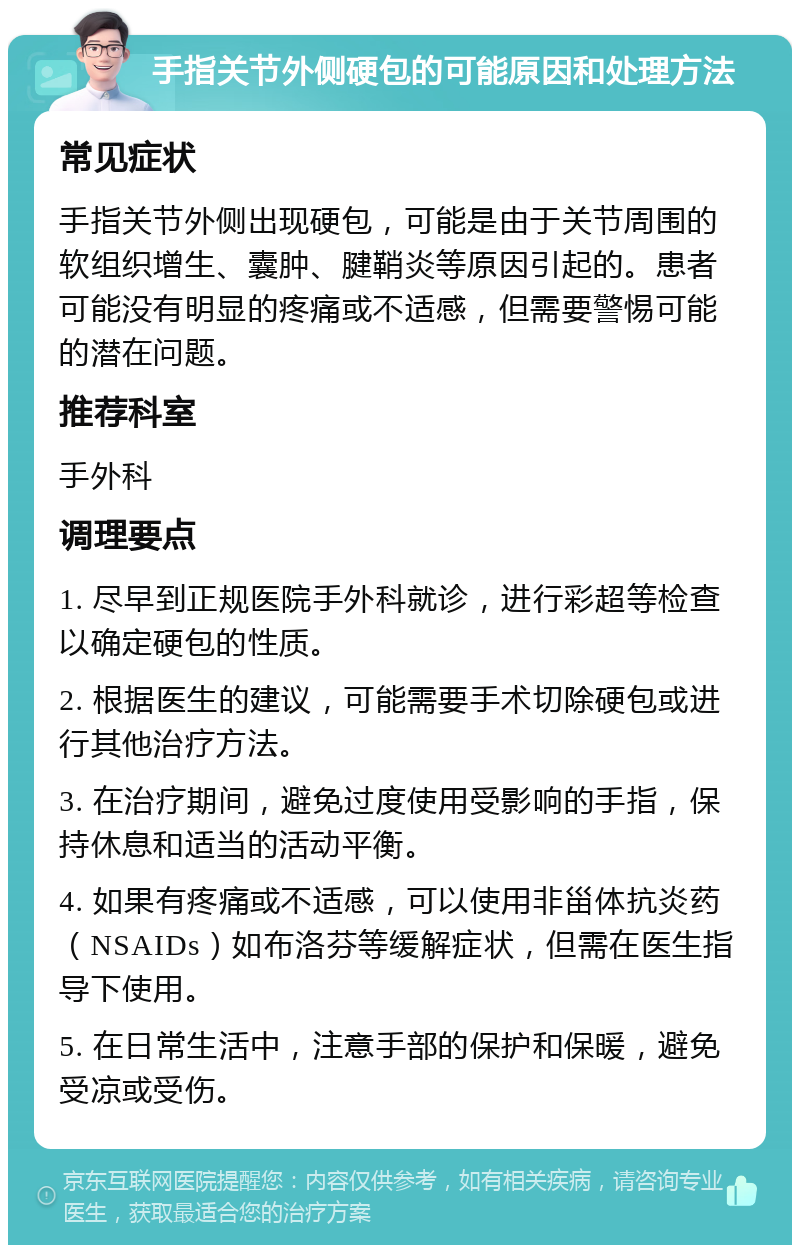 手指关节外侧硬包的可能原因和处理方法 常见症状 手指关节外侧出现硬包，可能是由于关节周围的软组织增生、囊肿、腱鞘炎等原因引起的。患者可能没有明显的疼痛或不适感，但需要警惕可能的潜在问题。 推荐科室 手外科 调理要点 1. 尽早到正规医院手外科就诊，进行彩超等检查以确定硬包的性质。 2. 根据医生的建议，可能需要手术切除硬包或进行其他治疗方法。 3. 在治疗期间，避免过度使用受影响的手指，保持休息和适当的活动平衡。 4. 如果有疼痛或不适感，可以使用非甾体抗炎药（NSAIDs）如布洛芬等缓解症状，但需在医生指导下使用。 5. 在日常生活中，注意手部的保护和保暖，避免受凉或受伤。