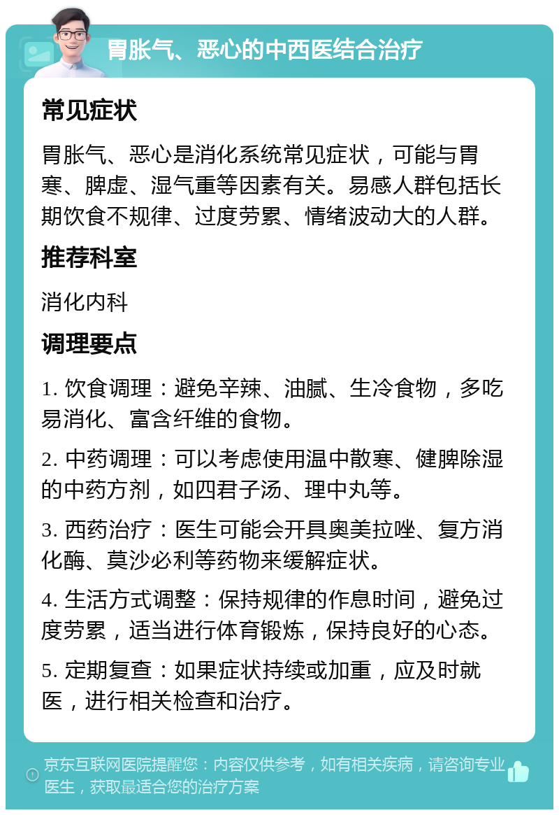 胃胀气、恶心的中西医结合治疗 常见症状 胃胀气、恶心是消化系统常见症状，可能与胃寒、脾虚、湿气重等因素有关。易感人群包括长期饮食不规律、过度劳累、情绪波动大的人群。 推荐科室 消化内科 调理要点 1. 饮食调理：避免辛辣、油腻、生冷食物，多吃易消化、富含纤维的食物。 2. 中药调理：可以考虑使用温中散寒、健脾除湿的中药方剂，如四君子汤、理中丸等。 3. 西药治疗：医生可能会开具奥美拉唑、复方消化酶、莫沙必利等药物来缓解症状。 4. 生活方式调整：保持规律的作息时间，避免过度劳累，适当进行体育锻炼，保持良好的心态。 5. 定期复查：如果症状持续或加重，应及时就医，进行相关检查和治疗。