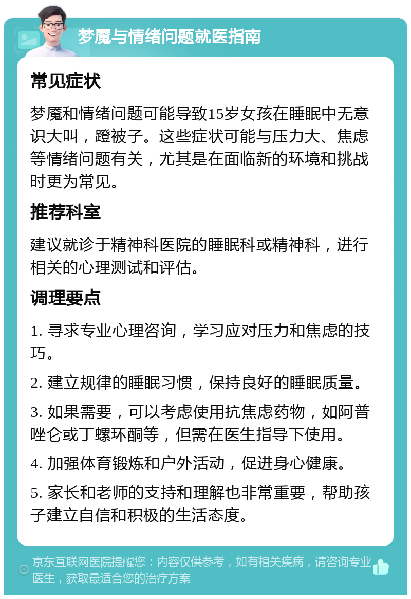 梦魇与情绪问题就医指南 常见症状 梦魇和情绪问题可能导致15岁女孩在睡眠中无意识大叫，蹬被子。这些症状可能与压力大、焦虑等情绪问题有关，尤其是在面临新的环境和挑战时更为常见。 推荐科室 建议就诊于精神科医院的睡眠科或精神科，进行相关的心理测试和评估。 调理要点 1. 寻求专业心理咨询，学习应对压力和焦虑的技巧。 2. 建立规律的睡眠习惯，保持良好的睡眠质量。 3. 如果需要，可以考虑使用抗焦虑药物，如阿普唑仑或丁螺环酮等，但需在医生指导下使用。 4. 加强体育锻炼和户外活动，促进身心健康。 5. 家长和老师的支持和理解也非常重要，帮助孩子建立自信和积极的生活态度。