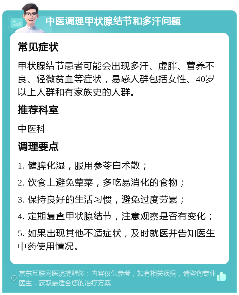 中医调理甲状腺结节和多汗问题 常见症状 甲状腺结节患者可能会出现多汗、虚胖、营养不良、轻微贫血等症状，易感人群包括女性、40岁以上人群和有家族史的人群。 推荐科室 中医科 调理要点 1. 健脾化湿，服用参苓白术散； 2. 饮食上避免荤菜，多吃易消化的食物； 3. 保持良好的生活习惯，避免过度劳累； 4. 定期复查甲状腺结节，注意观察是否有变化； 5. 如果出现其他不适症状，及时就医并告知医生中药使用情况。