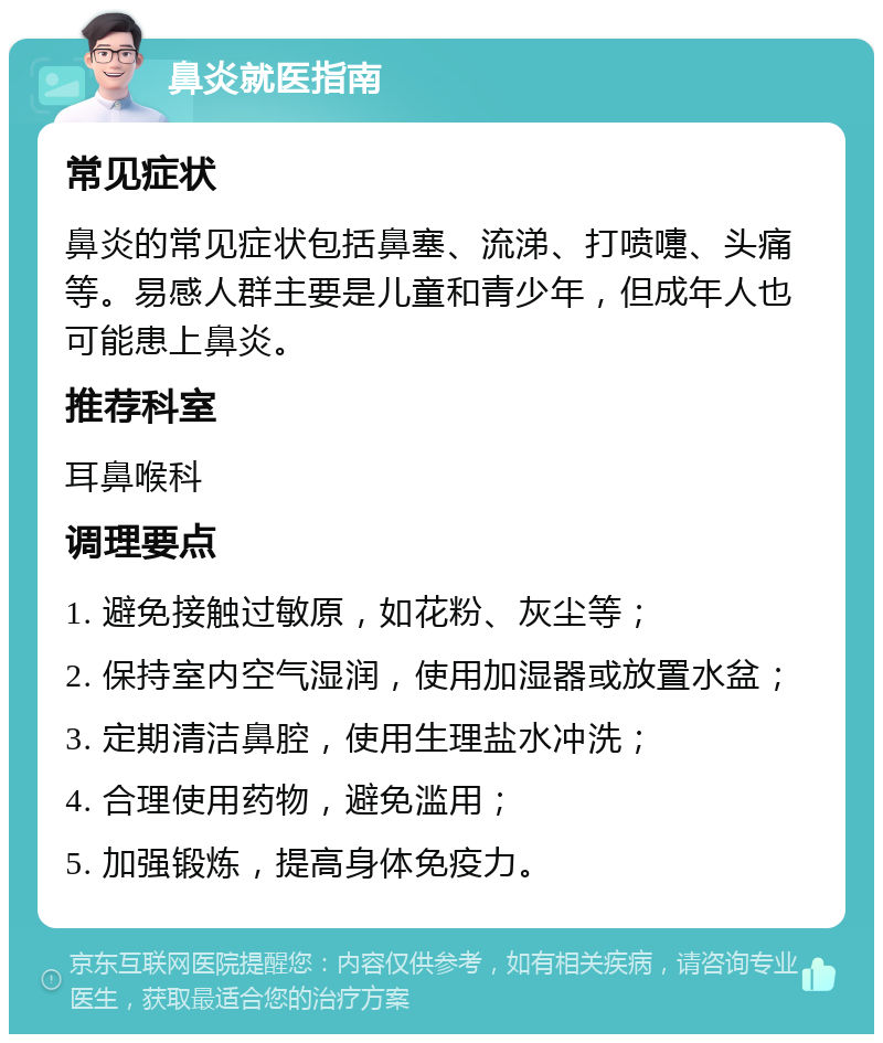 鼻炎就医指南 常见症状 鼻炎的常见症状包括鼻塞、流涕、打喷嚏、头痛等。易感人群主要是儿童和青少年，但成年人也可能患上鼻炎。 推荐科室 耳鼻喉科 调理要点 1. 避免接触过敏原，如花粉、灰尘等； 2. 保持室内空气湿润，使用加湿器或放置水盆； 3. 定期清洁鼻腔，使用生理盐水冲洗； 4. 合理使用药物，避免滥用； 5. 加强锻炼，提高身体免疫力。