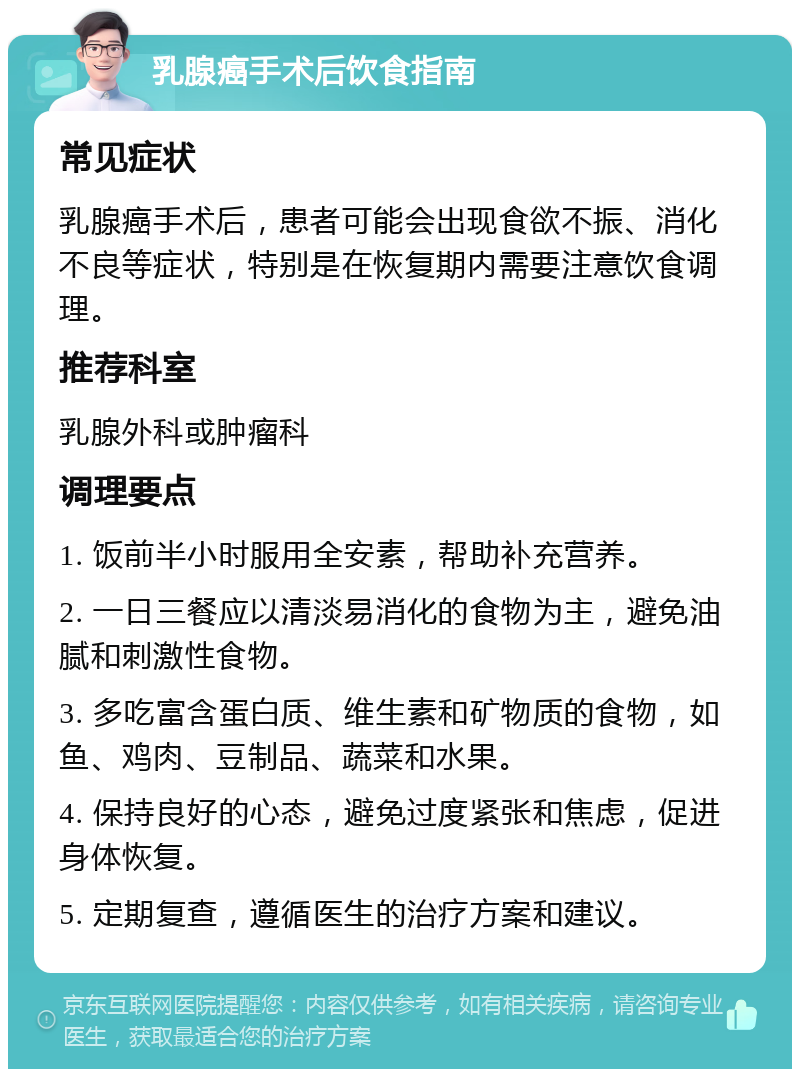 乳腺癌手术后饮食指南 常见症状 乳腺癌手术后，患者可能会出现食欲不振、消化不良等症状，特别是在恢复期内需要注意饮食调理。 推荐科室 乳腺外科或肿瘤科 调理要点 1. 饭前半小时服用全安素，帮助补充营养。 2. 一日三餐应以清淡易消化的食物为主，避免油腻和刺激性食物。 3. 多吃富含蛋白质、维生素和矿物质的食物，如鱼、鸡肉、豆制品、蔬菜和水果。 4. 保持良好的心态，避免过度紧张和焦虑，促进身体恢复。 5. 定期复查，遵循医生的治疗方案和建议。