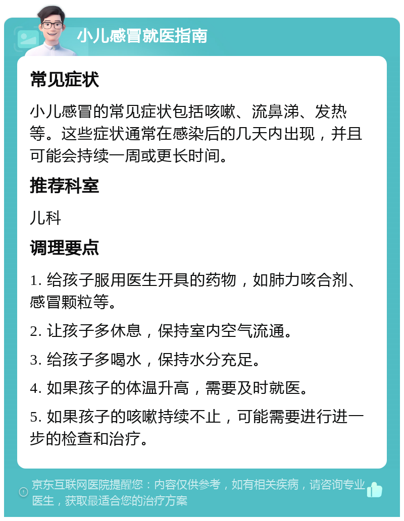 小儿感冒就医指南 常见症状 小儿感冒的常见症状包括咳嗽、流鼻涕、发热等。这些症状通常在感染后的几天内出现，并且可能会持续一周或更长时间。 推荐科室 儿科 调理要点 1. 给孩子服用医生开具的药物，如肺力咳合剂、感冒颗粒等。 2. 让孩子多休息，保持室内空气流通。 3. 给孩子多喝水，保持水分充足。 4. 如果孩子的体温升高，需要及时就医。 5. 如果孩子的咳嗽持续不止，可能需要进行进一步的检查和治疗。