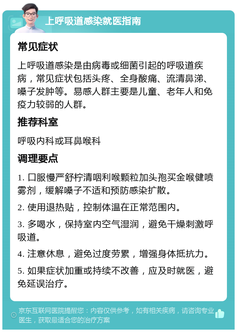 上呼吸道感染就医指南 常见症状 上呼吸道感染是由病毒或细菌引起的呼吸道疾病，常见症状包括头疼、全身酸痛、流清鼻涕、嗓子发肿等。易感人群主要是儿童、老年人和免疫力较弱的人群。 推荐科室 呼吸内科或耳鼻喉科 调理要点 1. 口服慢严舒柠清咽利喉颗粒加头孢买金喉健喷雾剂，缓解嗓子不适和预防感染扩散。 2. 使用退热贴，控制体温在正常范围内。 3. 多喝水，保持室内空气湿润，避免干燥刺激呼吸道。 4. 注意休息，避免过度劳累，增强身体抵抗力。 5. 如果症状加重或持续不改善，应及时就医，避免延误治疗。