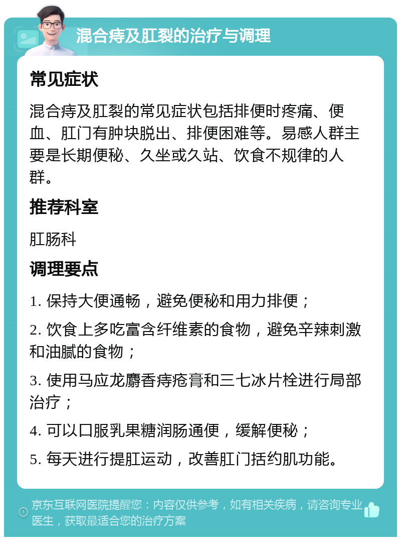 混合痔及肛裂的治疗与调理 常见症状 混合痔及肛裂的常见症状包括排便时疼痛、便血、肛门有肿块脱出、排便困难等。易感人群主要是长期便秘、久坐或久站、饮食不规律的人群。 推荐科室 肛肠科 调理要点 1. 保持大便通畅，避免便秘和用力排便； 2. 饮食上多吃富含纤维素的食物，避免辛辣刺激和油腻的食物； 3. 使用马应龙麝香痔疮膏和三七冰片栓进行局部治疗； 4. 可以口服乳果糖润肠通便，缓解便秘； 5. 每天进行提肛运动，改善肛门括约肌功能。