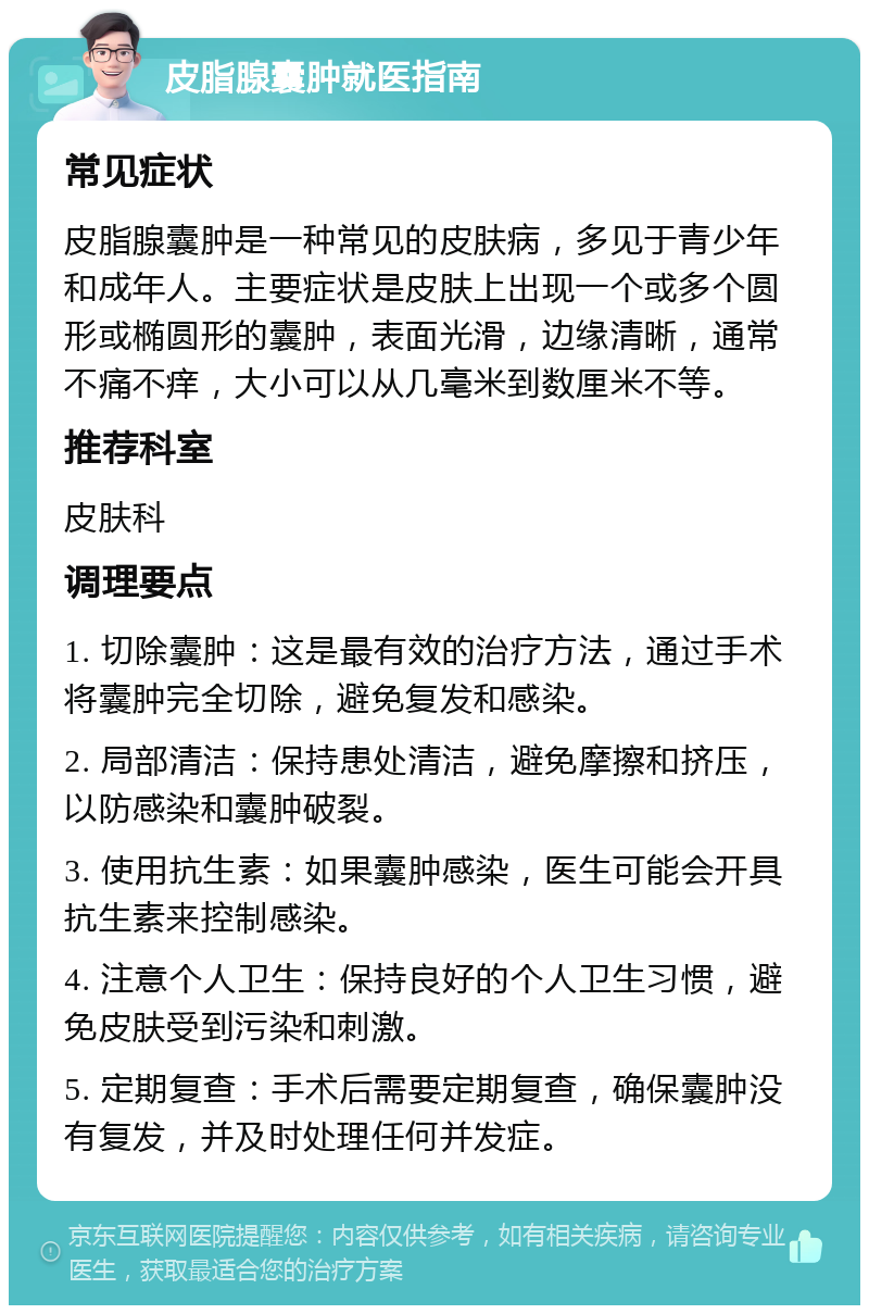 皮脂腺囊肿就医指南 常见症状 皮脂腺囊肿是一种常见的皮肤病，多见于青少年和成年人。主要症状是皮肤上出现一个或多个圆形或椭圆形的囊肿，表面光滑，边缘清晰，通常不痛不痒，大小可以从几毫米到数厘米不等。 推荐科室 皮肤科 调理要点 1. 切除囊肿：这是最有效的治疗方法，通过手术将囊肿完全切除，避免复发和感染。 2. 局部清洁：保持患处清洁，避免摩擦和挤压，以防感染和囊肿破裂。 3. 使用抗生素：如果囊肿感染，医生可能会开具抗生素来控制感染。 4. 注意个人卫生：保持良好的个人卫生习惯，避免皮肤受到污染和刺激。 5. 定期复查：手术后需要定期复查，确保囊肿没有复发，并及时处理任何并发症。