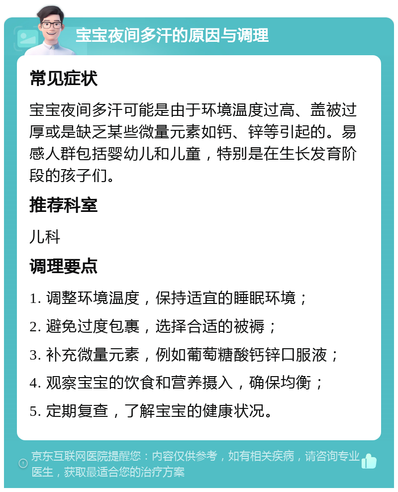 宝宝夜间多汗的原因与调理 常见症状 宝宝夜间多汗可能是由于环境温度过高、盖被过厚或是缺乏某些微量元素如钙、锌等引起的。易感人群包括婴幼儿和儿童，特别是在生长发育阶段的孩子们。 推荐科室 儿科 调理要点 1. 调整环境温度，保持适宜的睡眠环境； 2. 避免过度包裹，选择合适的被褥； 3. 补充微量元素，例如葡萄糖酸钙锌口服液； 4. 观察宝宝的饮食和营养摄入，确保均衡； 5. 定期复查，了解宝宝的健康状况。