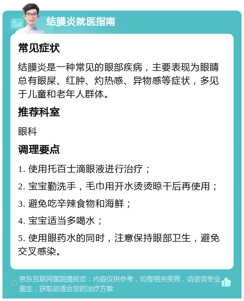 结膜炎就医指南 常见症状 结膜炎是一种常见的眼部疾病，主要表现为眼睛总有眼屎、红肿、灼热感、异物感等症状，多见于儿童和老年人群体。 推荐科室 眼科 调理要点 1. 使用托百士滴眼液进行治疗； 2. 宝宝勤洗手，毛巾用开水烫烫晾干后再使用； 3. 避免吃辛辣食物和海鲜； 4. 宝宝适当多喝水； 5. 使用眼药水的同时，注意保持眼部卫生，避免交叉感染。