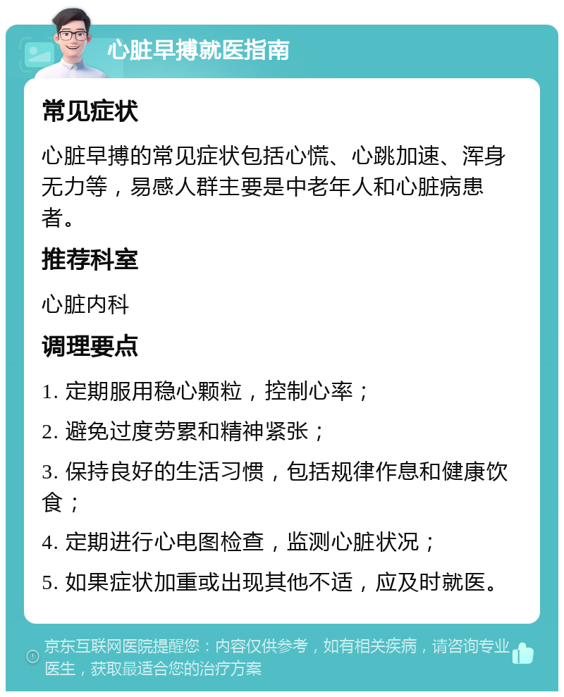 心脏早搏就医指南 常见症状 心脏早搏的常见症状包括心慌、心跳加速、浑身无力等，易感人群主要是中老年人和心脏病患者。 推荐科室 心脏内科 调理要点 1. 定期服用稳心颗粒，控制心率； 2. 避免过度劳累和精神紧张； 3. 保持良好的生活习惯，包括规律作息和健康饮食； 4. 定期进行心电图检查，监测心脏状况； 5. 如果症状加重或出现其他不适，应及时就医。