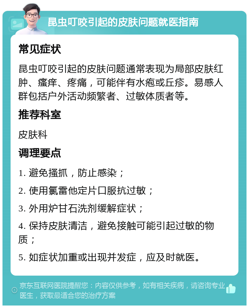 昆虫叮咬引起的皮肤问题就医指南 常见症状 昆虫叮咬引起的皮肤问题通常表现为局部皮肤红肿、瘙痒、疼痛，可能伴有水疱或丘疹。易感人群包括户外活动频繁者、过敏体质者等。 推荐科室 皮肤科 调理要点 1. 避免搔抓，防止感染； 2. 使用氯雷他定片口服抗过敏； 3. 外用炉甘石洗剂缓解症状； 4. 保持皮肤清洁，避免接触可能引起过敏的物质； 5. 如症状加重或出现并发症，应及时就医。