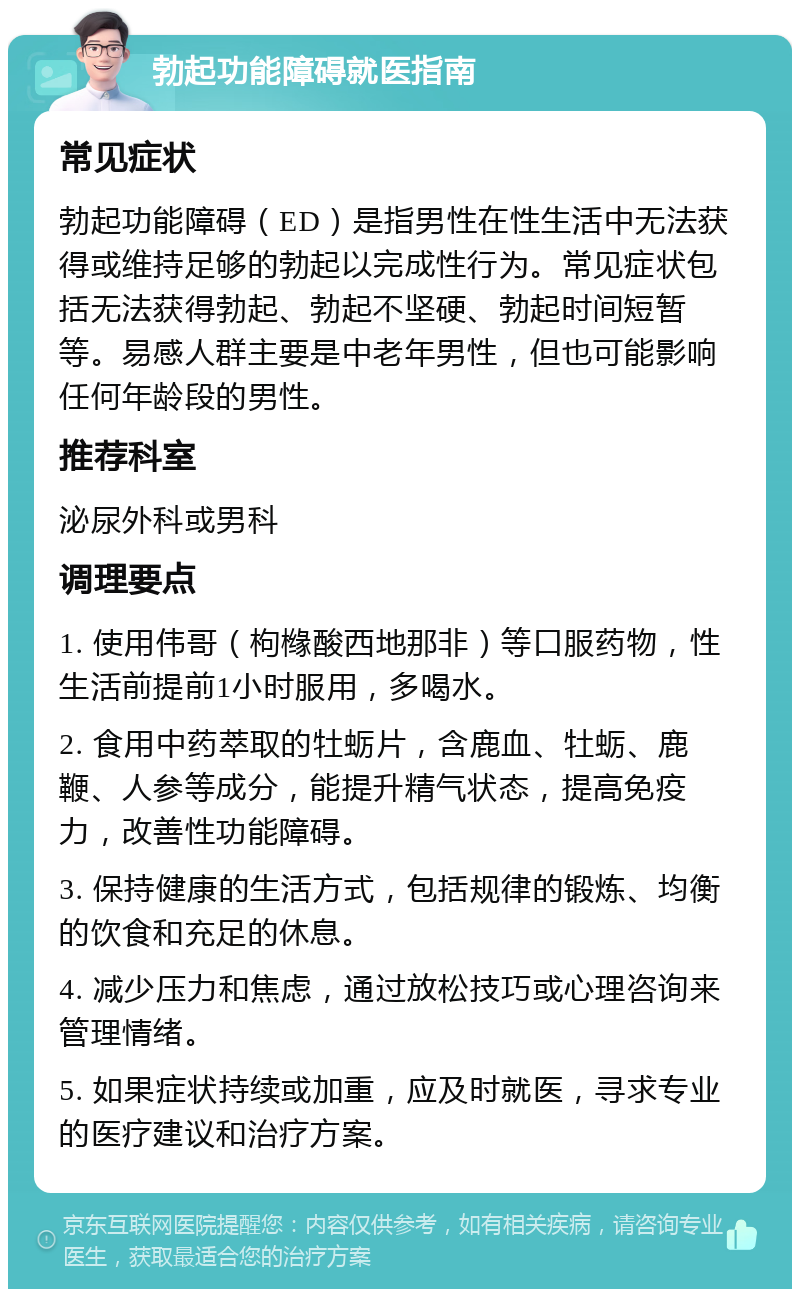 勃起功能障碍就医指南 常见症状 勃起功能障碍（ED）是指男性在性生活中无法获得或维持足够的勃起以完成性行为。常见症状包括无法获得勃起、勃起不坚硬、勃起时间短暂等。易感人群主要是中老年男性，但也可能影响任何年龄段的男性。 推荐科室 泌尿外科或男科 调理要点 1. 使用伟哥（枸橼酸西地那非）等口服药物，性生活前提前1小时服用，多喝水。 2. 食用中药萃取的牡蛎片，含鹿血、牡蛎、鹿鞭、人参等成分，能提升精气状态，提高免疫力，改善性功能障碍。 3. 保持健康的生活方式，包括规律的锻炼、均衡的饮食和充足的休息。 4. 减少压力和焦虑，通过放松技巧或心理咨询来管理情绪。 5. 如果症状持续或加重，应及时就医，寻求专业的医疗建议和治疗方案。