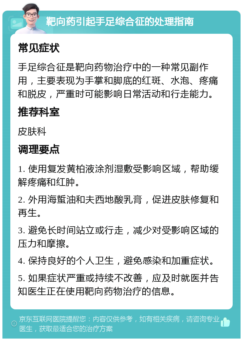 靶向药引起手足综合征的处理指南 常见症状 手足综合征是靶向药物治疗中的一种常见副作用，主要表现为手掌和脚底的红斑、水泡、疼痛和脱皮，严重时可能影响日常活动和行走能力。 推荐科室 皮肤科 调理要点 1. 使用复发黄柏液涂剂湿敷受影响区域，帮助缓解疼痛和红肿。 2. 外用海蜇油和夫西地酸乳膏，促进皮肤修复和再生。 3. 避免长时间站立或行走，减少对受影响区域的压力和摩擦。 4. 保持良好的个人卫生，避免感染和加重症状。 5. 如果症状严重或持续不改善，应及时就医并告知医生正在使用靶向药物治疗的信息。