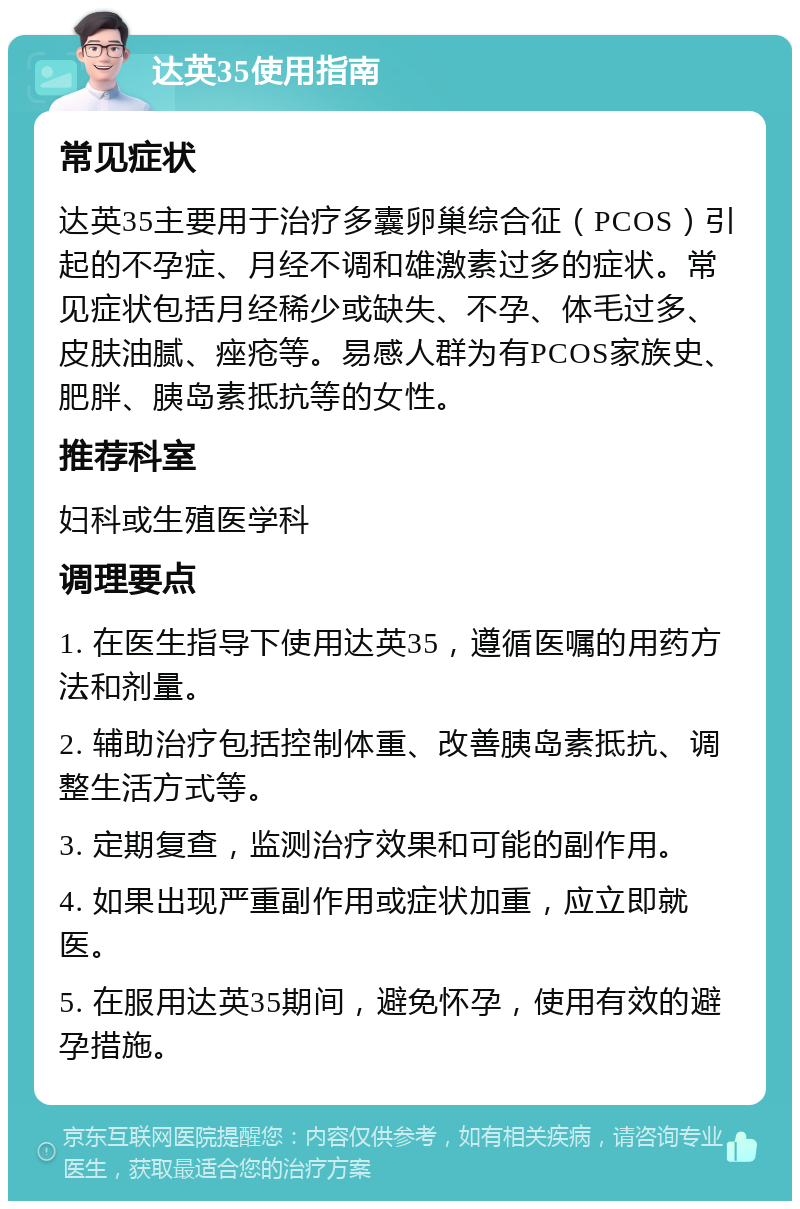 达英35使用指南 常见症状 达英35主要用于治疗多囊卵巢综合征（PCOS）引起的不孕症、月经不调和雄激素过多的症状。常见症状包括月经稀少或缺失、不孕、体毛过多、皮肤油腻、痤疮等。易感人群为有PCOS家族史、肥胖、胰岛素抵抗等的女性。 推荐科室 妇科或生殖医学科 调理要点 1. 在医生指导下使用达英35，遵循医嘱的用药方法和剂量。 2. 辅助治疗包括控制体重、改善胰岛素抵抗、调整生活方式等。 3. 定期复查，监测治疗效果和可能的副作用。 4. 如果出现严重副作用或症状加重，应立即就医。 5. 在服用达英35期间，避免怀孕，使用有效的避孕措施。