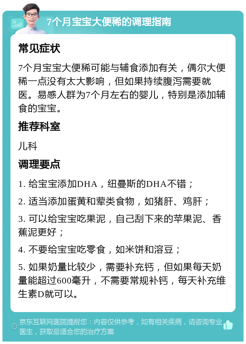 7个月宝宝大便稀的调理指南 常见症状 7个月宝宝大便稀可能与辅食添加有关，偶尔大便稀一点没有太大影响，但如果持续腹泻需要就医。易感人群为7个月左右的婴儿，特别是添加辅食的宝宝。 推荐科室 儿科 调理要点 1. 给宝宝添加DHA，纽曼斯的DHA不错； 2. 适当添加蛋黄和荤类食物，如猪肝、鸡肝； 3. 可以给宝宝吃果泥，自己刮下来的苹果泥、香蕉泥更好； 4. 不要给宝宝吃零食，如米饼和溶豆； 5. 如果奶量比较少，需要补充钙，但如果每天奶量能超过600毫升，不需要常规补钙，每天补充维生素D就可以。