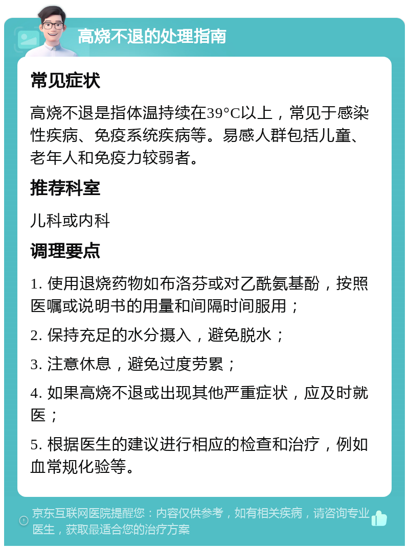 高烧不退的处理指南 常见症状 高烧不退是指体温持续在39°C以上，常见于感染性疾病、免疫系统疾病等。易感人群包括儿童、老年人和免疫力较弱者。 推荐科室 儿科或内科 调理要点 1. 使用退烧药物如布洛芬或对乙酰氨基酚，按照医嘱或说明书的用量和间隔时间服用； 2. 保持充足的水分摄入，避免脱水； 3. 注意休息，避免过度劳累； 4. 如果高烧不退或出现其他严重症状，应及时就医； 5. 根据医生的建议进行相应的检查和治疗，例如血常规化验等。