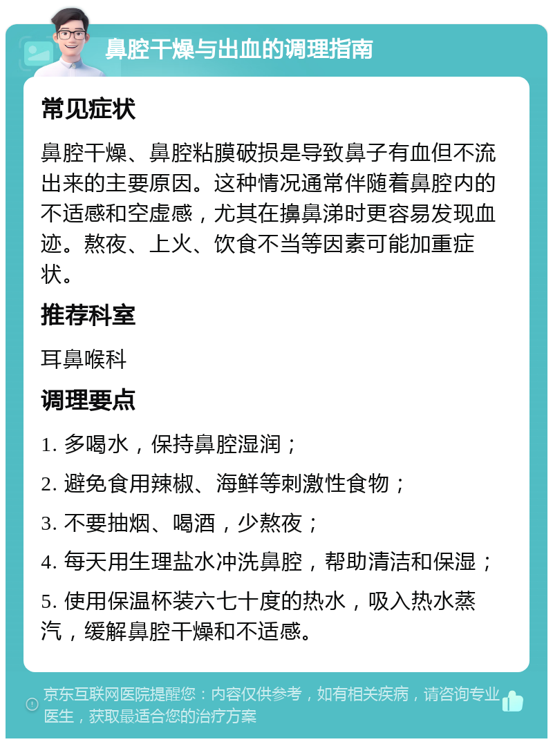 鼻腔干燥与出血的调理指南 常见症状 鼻腔干燥、鼻腔粘膜破损是导致鼻子有血但不流出来的主要原因。这种情况通常伴随着鼻腔内的不适感和空虚感，尤其在擤鼻涕时更容易发现血迹。熬夜、上火、饮食不当等因素可能加重症状。 推荐科室 耳鼻喉科 调理要点 1. 多喝水，保持鼻腔湿润； 2. 避免食用辣椒、海鲜等刺激性食物； 3. 不要抽烟、喝酒，少熬夜； 4. 每天用生理盐水冲洗鼻腔，帮助清洁和保湿； 5. 使用保温杯装六七十度的热水，吸入热水蒸汽，缓解鼻腔干燥和不适感。